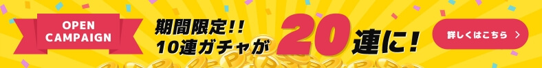 OPEN CAMPAIGN 期間限定!! 10連ガチャが20連に! 詳しくはこちら